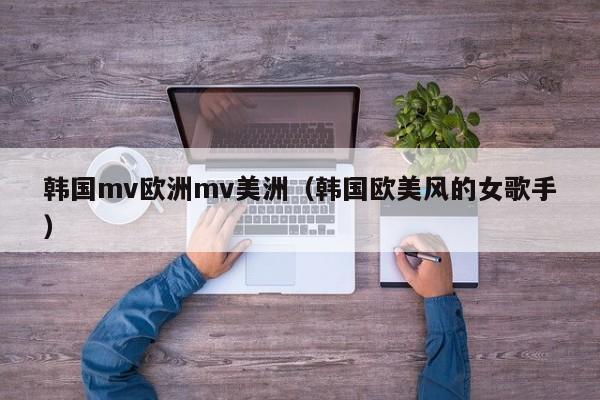 韩国mv欧洲mv美洲（韩国欧美风的女歌手）