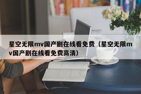 星空无限mv国产剧在线看免费（星空无限mv国产剧在线看免费高清）