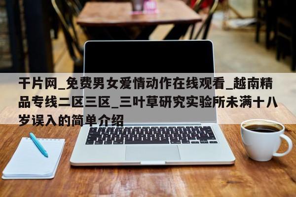 干片网_免费男女爱情动作在线观看_越南精品专线二区三区_三叶草研究实验所未满十八岁误入的简单介绍
