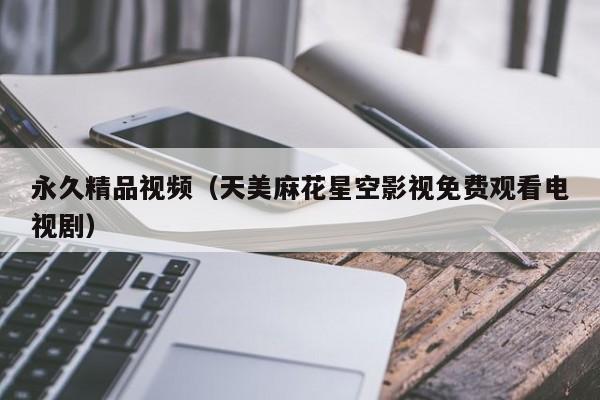 永久精品视频（天美麻花星空影视免费观看电视剧）