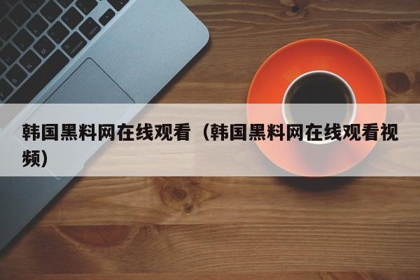 韩国黑料网在线观看（韩国黑料网在线观看视频）