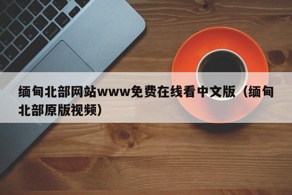缅甸北部网站www免费在线看中文版（缅甸北部原版视频）
