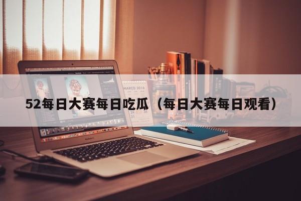 52每日大赛每日吃瓜（每日大赛每日观看）