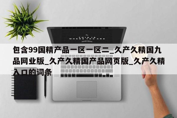 包含99国精产品一区一区二_久产久精国九品网业版_久产久精国产品网页版_久产久精入口的词条