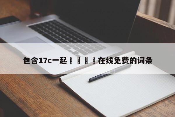 包含17c一起🌿在线免费的词条