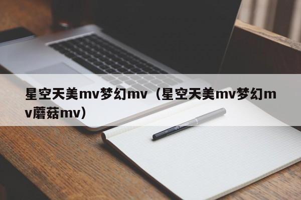 星空天美mv梦幻mv（星空天美mv梦幻mv蘑菇mv）