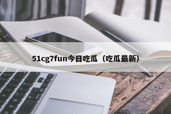 51cg7fun今日吃瓜（吃瓜最新）