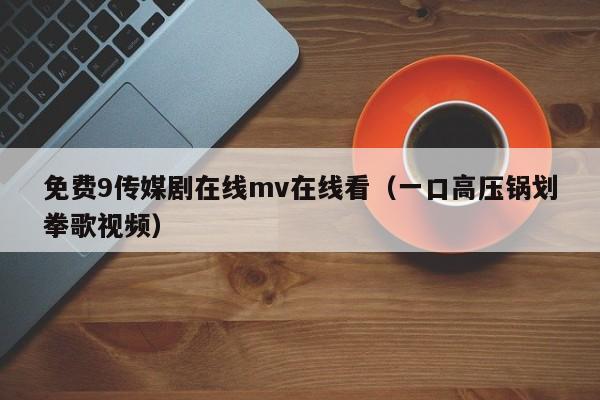 免费9传媒剧在线mv在线看（一口高压锅划拳歌视频）